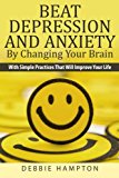 Beat Depression And Anxiety By Changing Your Brain: With Simple Practices That Will Improve Your Life