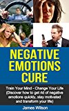 Negative Emotions Cure: Train your mind. Change your life. Discover how to get rid of negative emotions quickly, stay motivated and transform your life